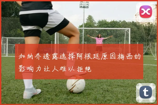 加纳乔透露选择阿根廷原因梅西的影响力让人难以拒绝