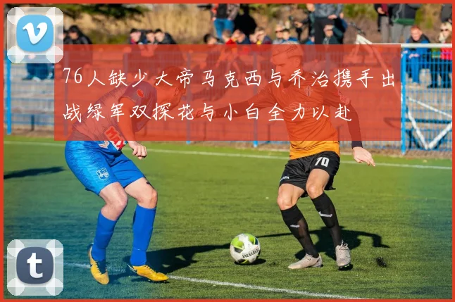 76人缺少大帝马克西与乔治携手出战绿军双探花与小白全力以赴
