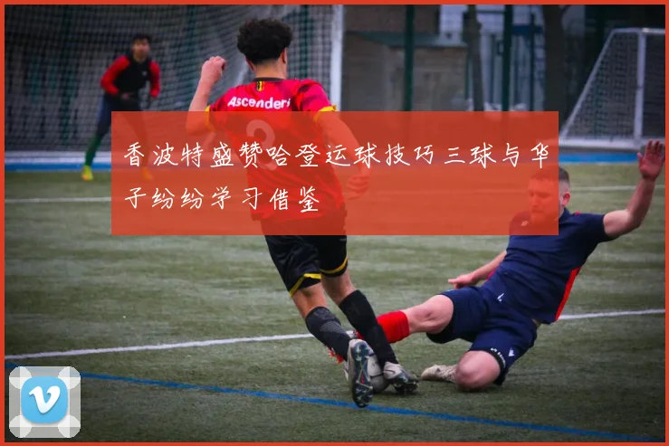 香波特盛赞哈登运球技巧三球与华子纷纷学习借鉴