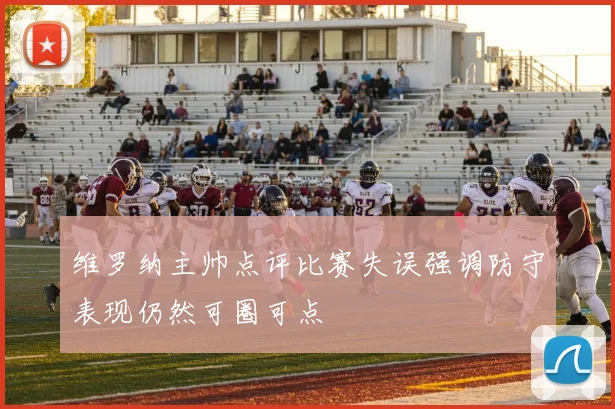 维罗纳主帅点评比赛失误强调防守表现仍然可圈可点