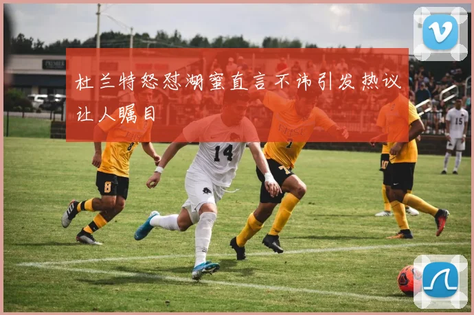 杜兰特怒怼湖蜜直言不讳引发热议让人瞩目