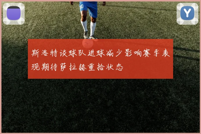 斯洛特谈球队进球减少影响赛季表现期待萨拉赫重拾状态