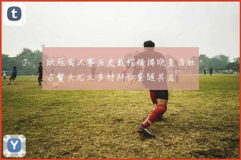 欧冠淘汰赛历史戴帽榜揭晓皇马独占鳌头尤文多特拜仁紧随其后