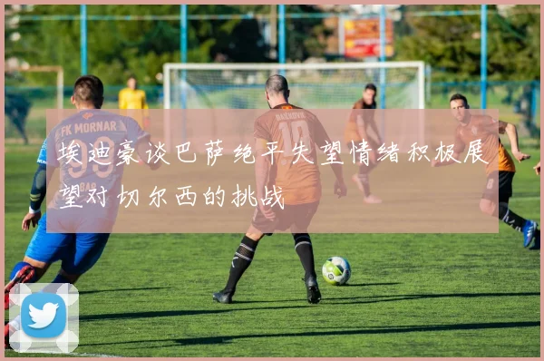 埃迪豪谈巴萨绝平失望情绪积极展望对切尔西的挑战