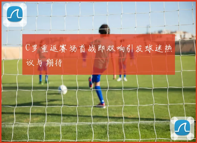 C罗重返赛场首战即双响引发球迷热议与期待