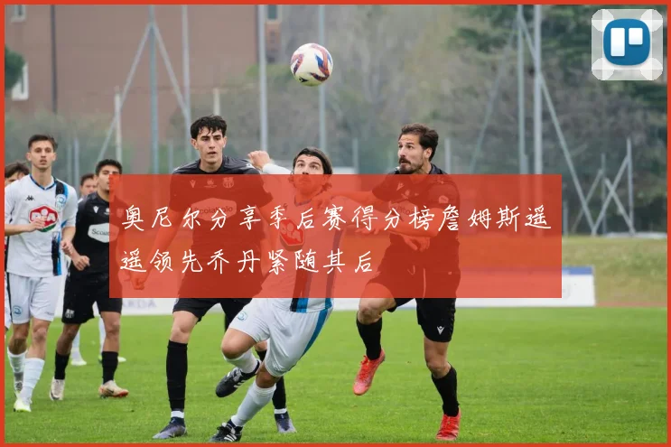 奥尼尔分享季后赛得分榜詹姆斯遥遥领先乔丹紧随其后