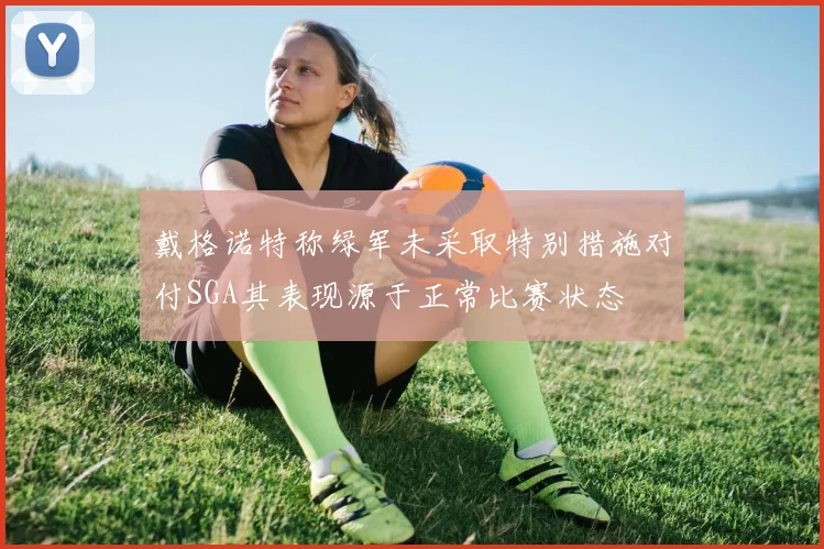 戴格诺特称绿军未采取特别措施对付SGA其表现源于正常比赛状态