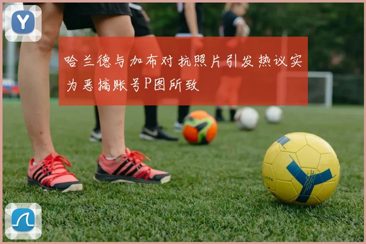 哈兰德与加布对抗照片引发热议实为恶搞账号P图所致