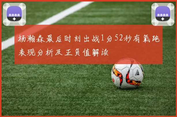 杨瀚森最后时刻出战1分52秒有氧跑表现分析及正负值解读