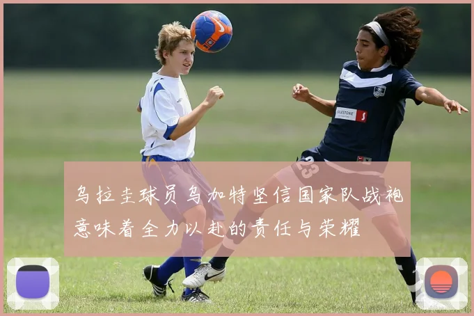 乌拉圭球员乌加特坚信国家队战袍意味着全力以赴的责任与荣耀