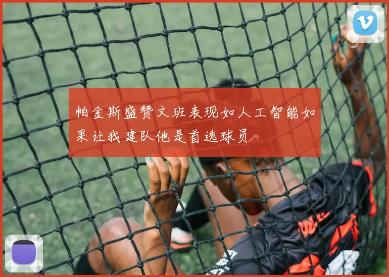 帕金斯盛赞文班表现如人工智能如果让我建队他是首选球员