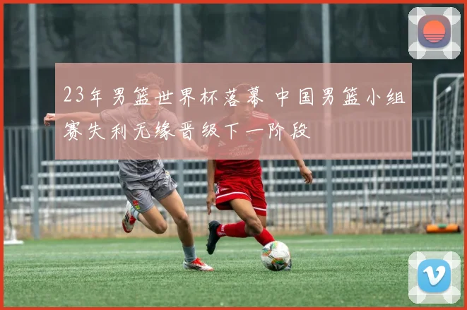 23年男篮世界杯落幕 中国男篮小组赛失利无缘晋级下一阶段