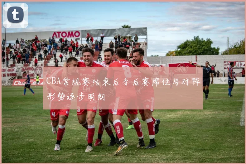 CBA常规赛结束后季后赛席位与对阵形势逐步明朗