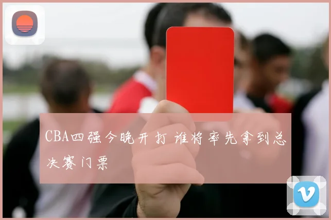 CBA四强今晚开打 谁将率先拿到总决赛门票