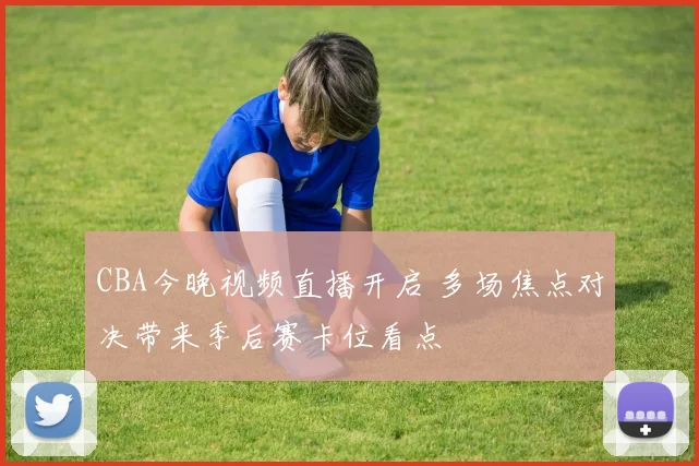 CBA今晚视频直播开启 多场焦点对决带来季后赛卡位看点